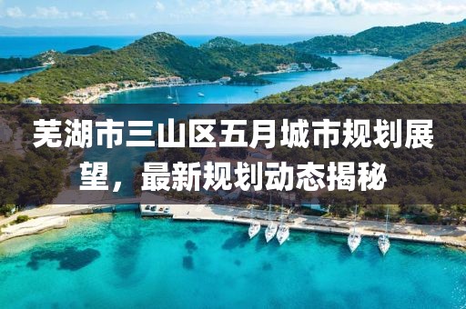 蕪湖市三山區(qū)五月城市規(guī)劃展望，最新規(guī)劃動態(tài)揭秘