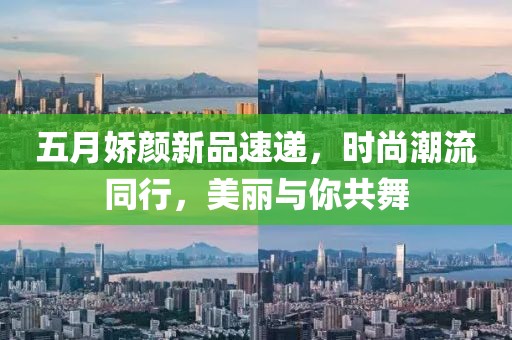 五月嬌顏新品速遞，時(shí)尚潮流同行，美麗與你共舞
