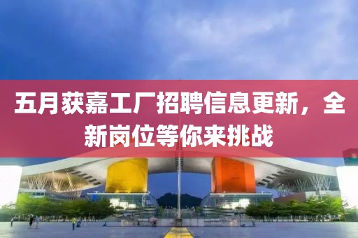 五月獲嘉工廠招聘信息更新，全新崗位等你來挑戰(zhàn)