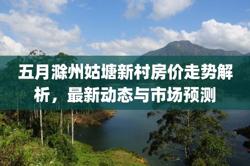 五月滁州姑塘新村房價走勢解析，最新動態(tài)與市場預(yù)測