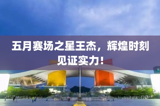 五月賽場(chǎng)之星王杰，輝煌時(shí)刻見證實(shí)力！