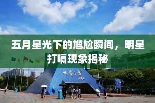 五月星光下的尷尬瞬間，明星打嗝現(xiàn)象揭秘