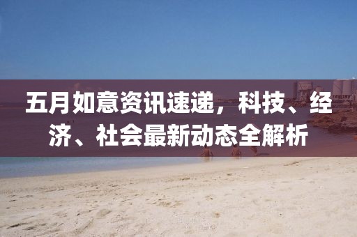 五月如意資訊速遞，科技、經(jīng)濟(jì)、社會(huì)最新動(dòng)態(tài)全解析