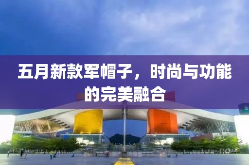 五月新款軍帽子，時(shí)尚與功能的完美融合