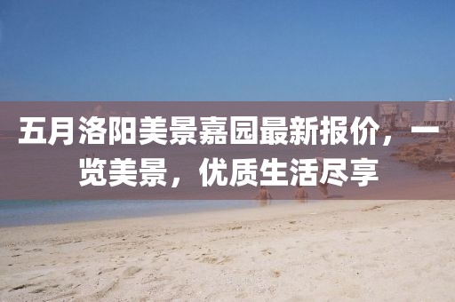 五月洛陽美景嘉園最新報(bào)價(jià)，一覽美景，優(yōu)質(zhì)生活盡享