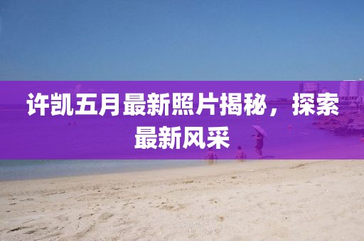 許凱五月最新照片揭秘，探索最新風(fēng)采