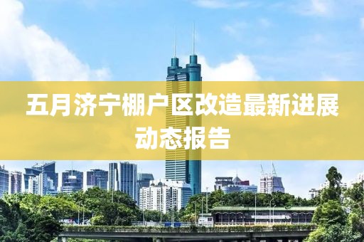 五月濟寧棚戶區(qū)改造最新進展動態(tài)報告