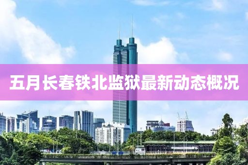 五月長(zhǎng)春鐵北監(jiān)獄最新動(dòng)態(tài)概況