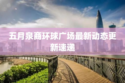 五月泉商環(huán)球廣場最新動態(tài)更新速遞