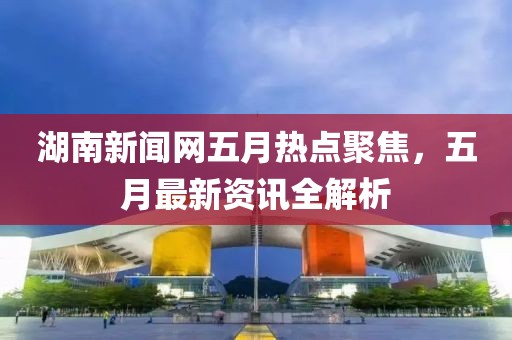 湖南新聞網(wǎng)五月熱點(diǎn)聚焦，五月最新資訊全解析