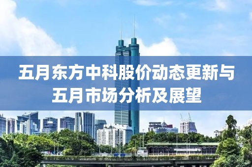 五月東方中科股價(jià)動(dòng)態(tài)更新與五月市場(chǎng)分析及展望