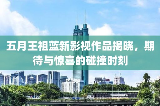 五月王祖藍(lán)新影視作品揭曉，期待與驚喜的碰撞時(shí)刻