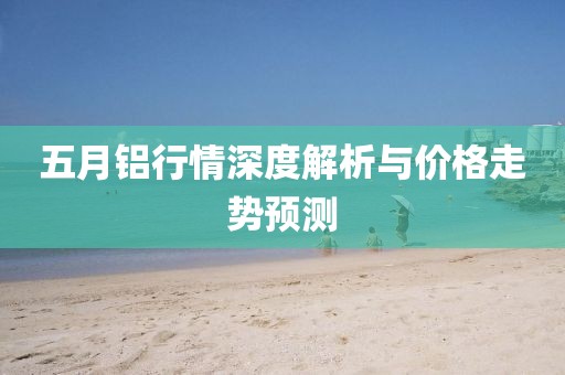 五月鋁行情深度解析與價格走勢預(yù)測