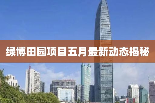 綠博田園項目五月最新動態(tài)揭秘