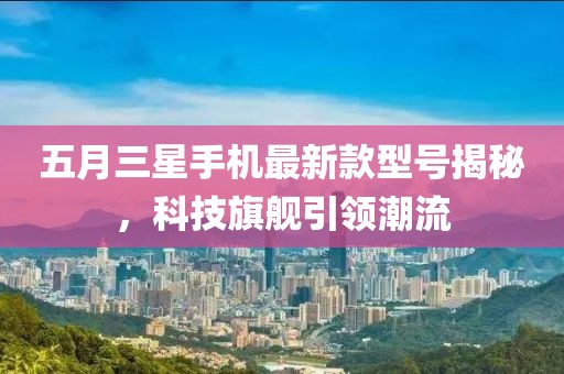 五月三星手機(jī)最新款型號(hào)揭秘，科技旗艦引領(lǐng)潮流