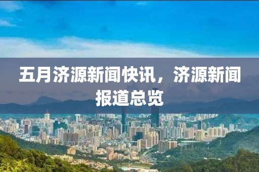 五月濟源新聞快訊，濟源新聞報道總覽