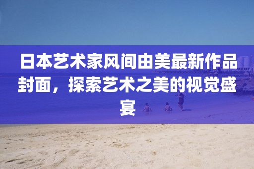 日本藝術(shù)家風(fēng)間由美最新作品封面，探索藝術(shù)之美的視覺盛宴