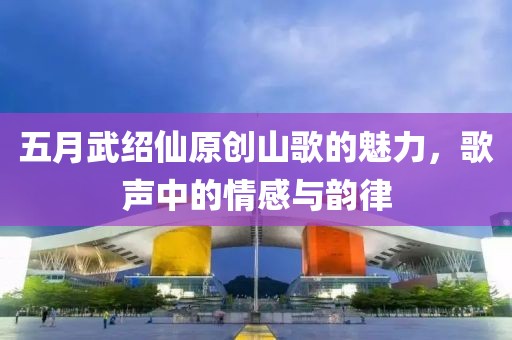 五月武紹仙原創(chuàng)山歌的魅力，歌聲中的情感與韻律