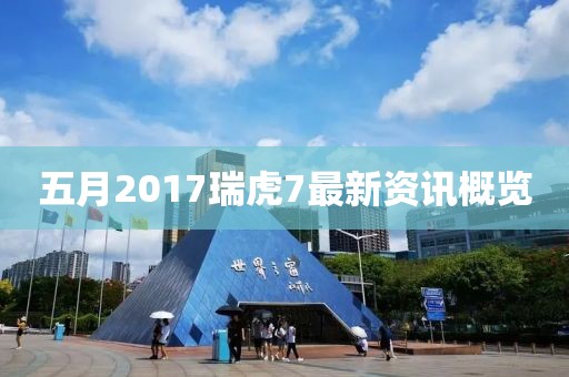 五月2017瑞虎7最新資訊概覽