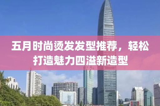 五月時尚燙發(fā)發(fā)型推薦，輕松打造魅力四溢新造型