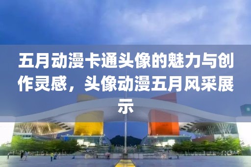 五月動漫卡通頭像的魅力與創(chuàng)作靈感，頭像動漫五月風采展示