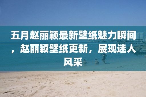 五月趙麗穎最新壁紙魅力瞬間，趙麗穎壁紙更新，展現(xiàn)迷人風采