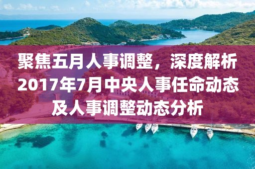 聚焦五月人事調(diào)整，深度解析2017年7月中央人事任命動(dòng)態(tài)及人事調(diào)整動(dòng)態(tài)分析