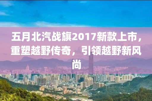 五月北汽戰(zhàn)旗2017新款上市，重塑越野傳奇，引領(lǐng)越野新風(fēng)尚