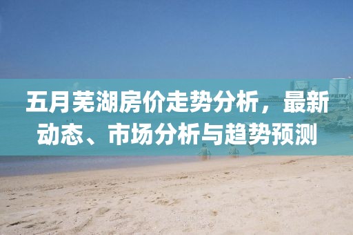 五月蕪湖房?jī)r(jià)走勢(shì)分析，最新動(dòng)態(tài)、市場(chǎng)分析與趨勢(shì)預(yù)測(cè)