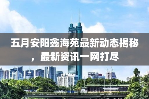 五月安陽(yáng)鑫海苑最新動(dòng)態(tài)揭秘，最新資訊一網(wǎng)打盡