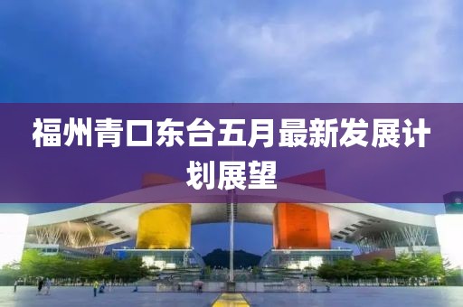 福州青口東臺(tái)五月最新發(fā)展計(jì)劃展望
