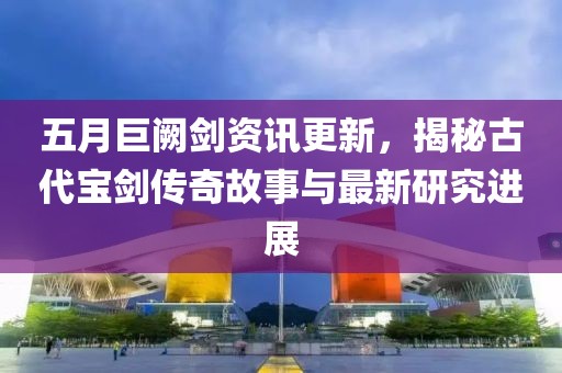 五月巨闕劍資訊更新，揭秘古代寶劍傳奇故事與最新研究進(jìn)展