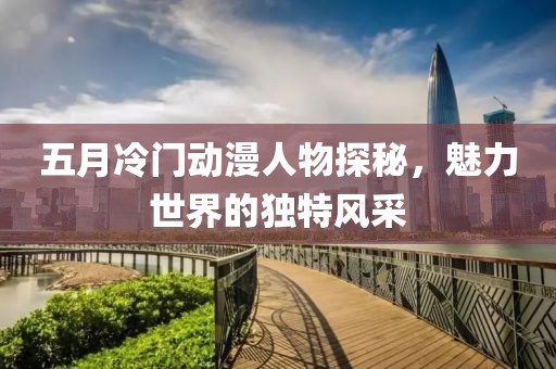 五月冷門動(dòng)漫人物探秘，魅力世界的獨(dú)特風(fēng)采