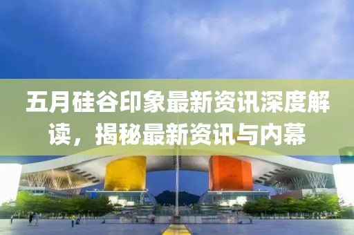 五月硅谷印象最新資訊深度解讀，揭秘最新資訊與內(nèi)幕