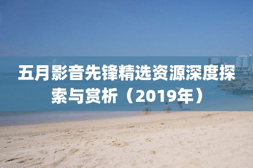 五月影音先鋒精選資源深度探索與賞析（2019年）