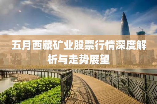 五月西藏礦業(yè)股票行情深度解析與走勢展望
