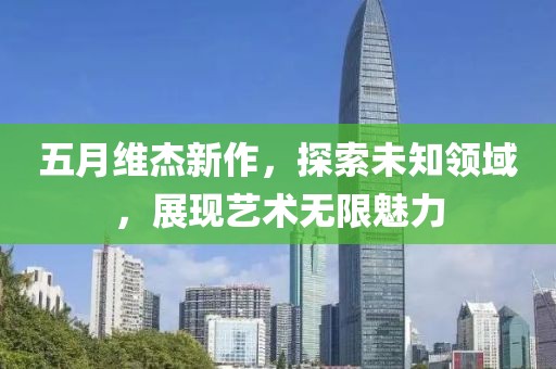 五月維杰新作，探索未知領(lǐng)域，展現(xiàn)藝術(shù)無限魅力