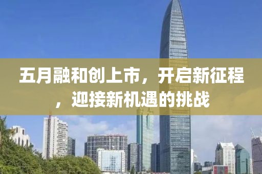 五月融和創(chuàng)上市，開啟新征程，迎接新機遇的挑戰(zhàn)