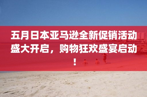 五月日本亞馬遜全新促銷活動盛大開啟，購物狂歡盛宴啟動！