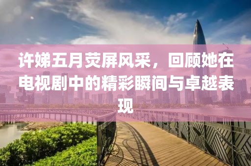 許娣五月熒屏風(fēng)采，回顧她在電視劇中的精彩瞬間與卓越表現(xiàn)