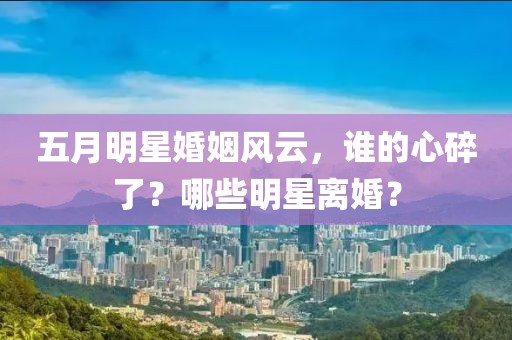 五月明星婚姻風(fēng)云，誰的心碎了？哪些明星離婚？