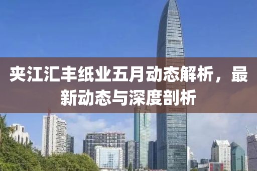 夾江匯豐紙業(yè)五月動態(tài)解析，最新動態(tài)與深度剖析