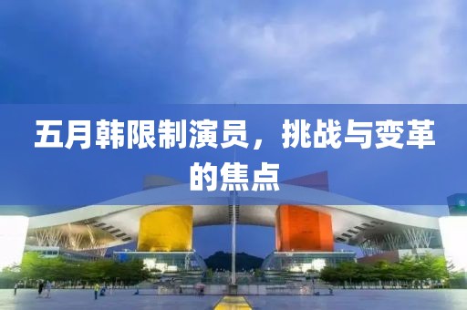 五月韓限制演員，挑戰(zhàn)與變革的焦點(diǎn)