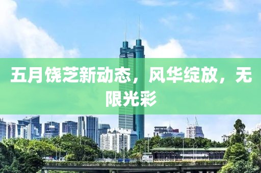 五月饒芝新動態(tài)，風華綻放，無限光彩