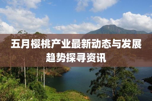 五月櫻桃產(chǎn)業(yè)最新動態(tài)與發(fā)展趨勢探尋資訊