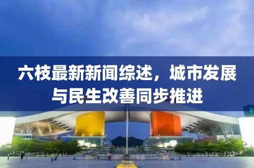 六枝最新新聞綜述，城市發(fā)展與民生改善同步推進