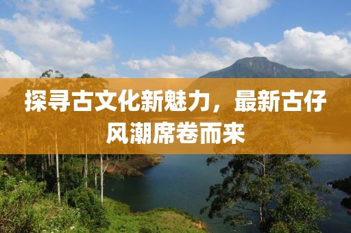 探尋古文化新魅力，最新古仔風(fēng)潮席卷而來