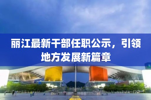 麗江最新干部任職公示，引領(lǐng)地方發(fā)展新篇章