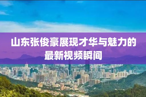 山東張俊豪展現(xiàn)才華與魅力的最新視頻瞬間