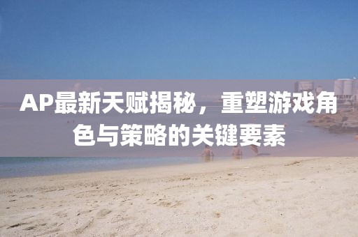 AP最新天賦揭秘，重塑游戲角色與策略的關(guān)鍵要素